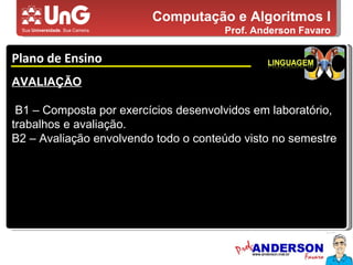 Computação e Algoritmos I Prof. Anderson Favaro Plano de Ensino 5,0 5,0 5,0 4,0 3,0 AVALIAÇÃO B1 – Composta por exercícios desenvolvidos em laboratório, trabalhos e avaliação. B2 – Avaliação envolvendo todo o conteúdo visto no semestre 