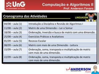 Computação e Algoritmos II Prof. Anderson Favaro Cronograma das Atividades 5,0 5,0 5,0 4,0 3,0 04/08 – aula (1) Introdução a Disciplina e Revisão de Algoritmos I 11/08 – aula (2) Matriz de uma Dimensão – Ler e Somar 18/08 – aula (3) Ordenação, Inversão e busca de matriz com uma dimensão. 25/08 – aula (4) Exercícios Práticos e Avaliativos 01/09 – aula (5) Recesso Escolar 08/09 – aula (6) Matriz com mais de uma Dimensão - Leitura 15/09 – aula (7) Ordenação, soma, transposta e multiplicação de matriz com mais de uma dimensão. 22/09 – aula (8) Ordenação, soma, transposta e multiplicação de matriz com mais de uma dimensão. 