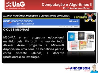 Computação e Algoritmos II Prof. Anderson Favaro ALIANÇA ACADÊMICA MICROSOFT E UNIVERSIDADE GUARULHOS 5,0 5,0 5,0 4,0 3,0 O QUE É MSDNAA? MSDNAA é um programa educacional mantido pela Microsoft no mundo todo. Através desse programa a Microsoft disponibiliza uma série de benefícios para o corpo discente (alunos) e docente (professores) da Instituição. 