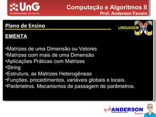 Computação e Algoritmos II Prof. Anderson Favaro Plano de Ensino 5,0 5,0 5,0 4,0 3,0 EMENTA Matrizes de uma Dimensão ou Vetores Matrizes com mais de uma Dimensão Aplicações Práticas com Matrizes String Estrutura, as Matrizes Heterogêneas Funções, procedimentos, variáveis globais e locais.  Parâmetros. Mecanismos de passagem de parâmetros.  