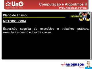 Computação e Algoritmos II Prof. Anderson Favaro Plano de Ensino 5,0 5,0 5,0 4,0 3,0 METODOLOGIA Exposição seguida de exercícios e trabalhos práticos, executados dentro e fora da classe. 