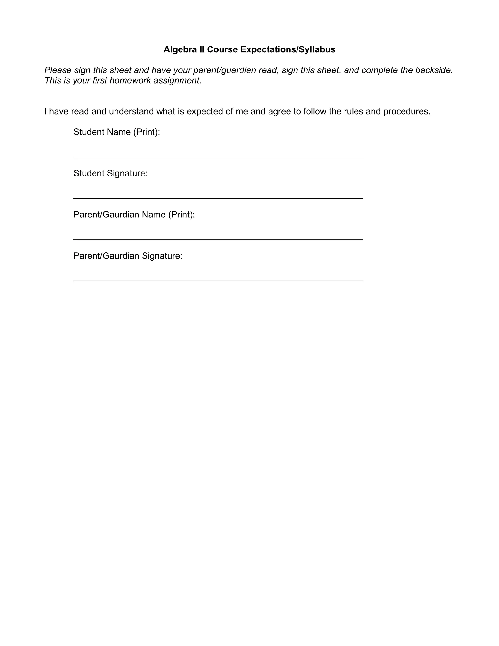 Algebra II Course Expectations/Syllabus

Please sign this sheet and have your parent/guardian read, sign this sheet, and complete the backside.
This is your first homework assignment.


I have read and understand what is expected of me and agree to follow the rules and procedures.

       Student Name (Print):

       __________________________________________________________

       Student Signature:

       __________________________________________________________

       Parent/Gaurdian Name (Print):

       __________________________________________________________

       Parent/Gaurdian Signature:

       __________________________________________________________
 