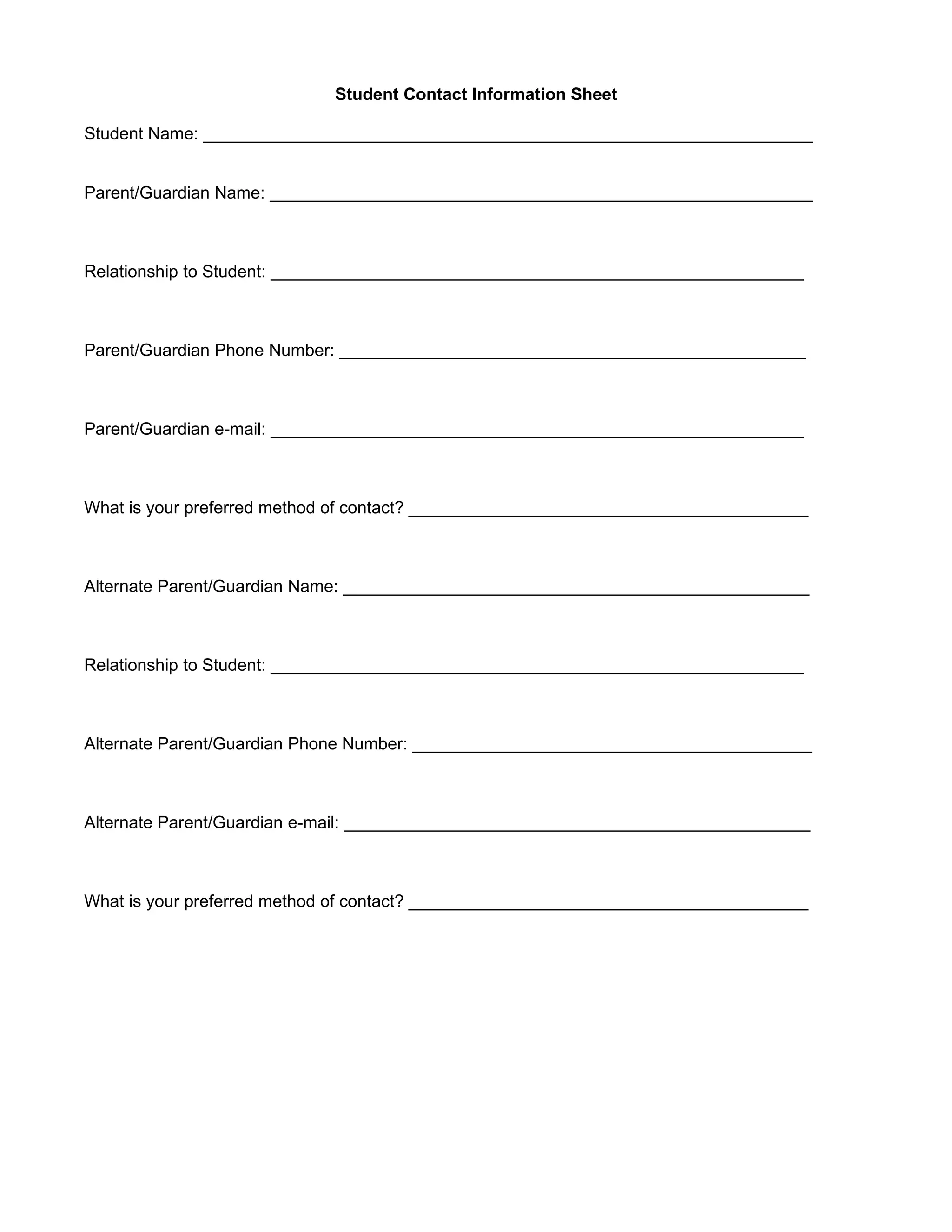Student Contact Information Sheet

Student Name: ________________________________________________________________


Parent/Guardian Name: _________________________________________________________



Relationship to Student: ________________________________________________________



Parent/Guardian Phone Number: _________________________________________________



Parent/Guardian e-mail: ________________________________________________________



What is your preferred method of contact? __________________________________________



Alternate Parent/Guardian Name: _________________________________________________



Relationship to Student: ________________________________________________________



Alternate Parent/Guardian Phone Number: __________________________________________



Alternate Parent/Guardian e-mail: _________________________________________________



What is your preferred method of contact? __________________________________________
 
