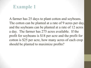 Example 1

A farmer has 25 days to plant cotton and soybeans.
The cotton can be planted at a rate of 9 acres per day,
and the soybeans can be planted at a rate of 12 acres
a day. The farmer has 275 acres available. If the
profit for soybeans is $18 per acre and the profit for
cotton is $25 per acre, how many acres of each crop
should be planted to maximize profits?
 