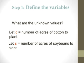 Step 1:   Define the variables


  What are the unknown values?

Let c = number of acres of cotton to
plant
Let s = number of acres of soybeans to
plant
 