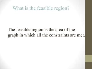 What is the feasible region?



The feasible region is the area of the
graph in which all the constraints are met.
 
