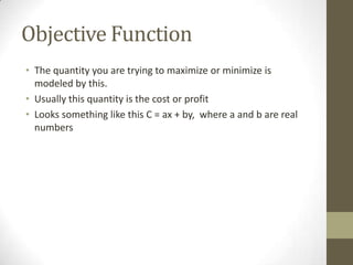 Objective Function
• The quantity you are trying to maximize or minimize is
  modeled by this.
• Usually this quantity is the cost or profit
• Looks something like this C = ax + by, where a and b are real
  numbers
 
