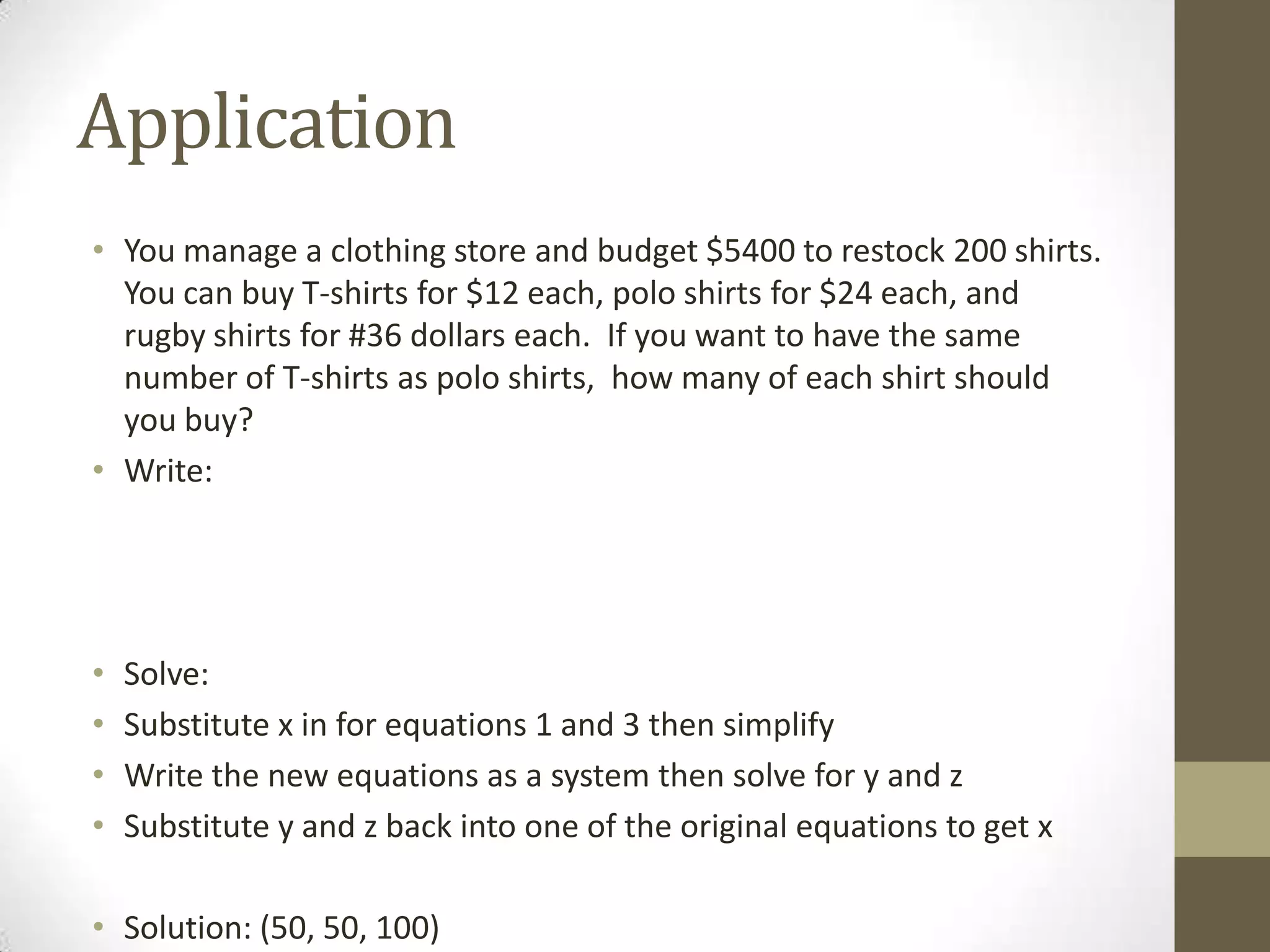 Application
• You manage a clothing store and budget $5400 to restock 200 shirts.
  You can buy T-shirts for $12 each, polo shirts for $24 each, and
  rugby shirts for #36 dollars each. If you want to have the same
  number of T-shirts as polo shirts, how many of each shirt should
  you buy?
• Write:




•   Solve:
•   Substitute x in for equations 1 and 3 then simplify
•   Write the new equations as a system then solve for y and z
•   Substitute y and z back into one of the original equations to get x

• Solution: (50, 50, 100)
 