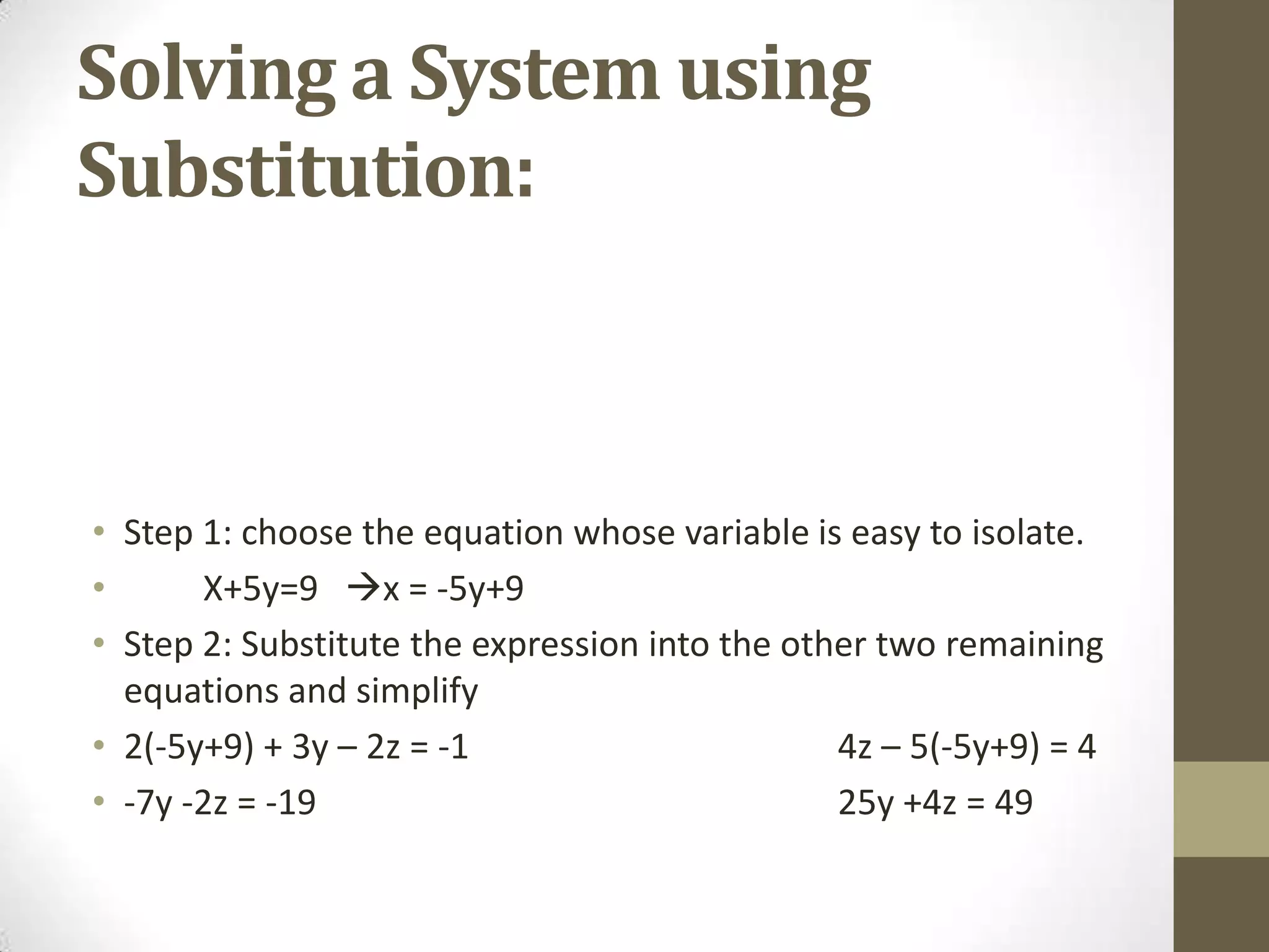 Solving a System using
Substitution:



• Step 1: choose the equation whose variable is easy to isolate.
•      X+5y=9 x = -5y+9
• Step 2: Substitute the expression into the other two remaining
  equations and simplify
• 2(-5y+9) + 3y – 2z = -1                       4z – 5(-5y+9) = 4
• -7y -2z = -19                                 25y +4z = 49
 