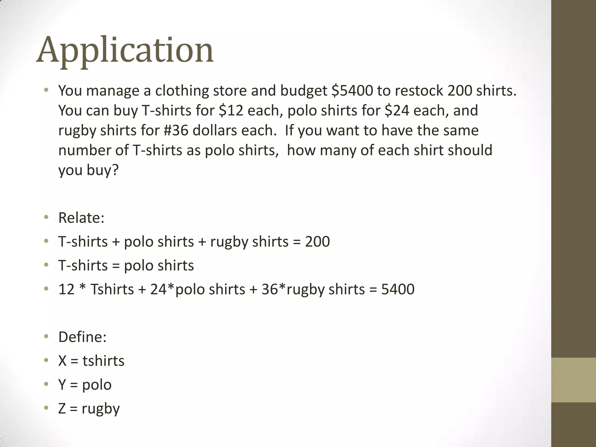 Application
• You manage a clothing store and budget $5400 to restock 200 shirts.
  You can buy T-shirts for $12 each, polo shirts for $24 each, and
  rugby shirts for #36 dollars each. If you want to have the same
  number of T-shirts as polo shirts, how many of each shirt should
  you buy?

•   Relate:
•   T-shirts + polo shirts + rugby shirts = 200
•   T-shirts = polo shirts
•   12 * Tshirts + 24*polo shirts + 36*rugby shirts = 5400

•   Define:
•   X = tshirts
•   Y = polo
•   Z = rugby
 