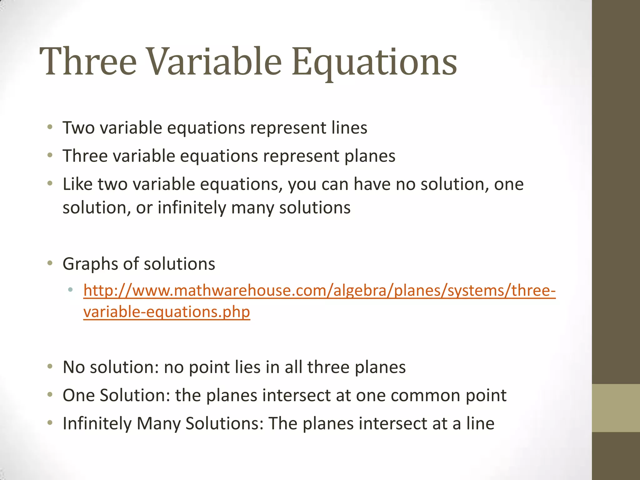 Three Variable Equations
• Two variable equations represent lines
• Three variable equations represent planes
• Like two variable equations, you can have no solution, one
  solution, or infinitely many solutions

• Graphs of solutions
  • http://www.mathwarehouse.com/algebra/planes/systems/three-
    variable-equations.php


• No solution: no point lies in all three planes
• One Solution: the planes intersect at one common point
• Infinitely Many Solutions: The planes intersect at a line
 