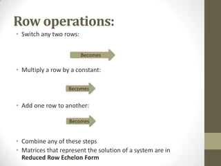 Row operations:
• Switch any two rows:


                         Becomes

• Multiply a row by a constant:

                   Becomes


• Add one row to another:

                   Becomes


• Combine any of these steps
• Matrices that represent the solution of a system are in
  Reduced Row Echelon Form
 