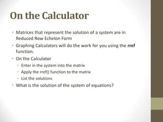 On the Calculator
• Matrices that represent the solution of a system are in
  Reduced Row Echelon Form
• Graphing Calculators will do the work for you using the rref
  function.
• On the Calculator
  • Enter in the system into the matrix
  • Apply the rref() function to the matrix
  • List the solutions
• What is the solution of the system of equations?
 