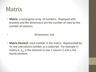 Matrix
• Matrix: a rectangular array of numbers. Displayed with
  brackets and the dimensions are the number of rows by the
  number of columns.

•                     Dimensions: 2x3

• Matrix Element: each number in the matrix. Represented by
  its row and column number as a subscript. For example in
  matrix A, a12 is the element in row 1 column 2 and is the
  fourth element.
 