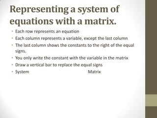 Representing a system of
equations with a matrix.
• Each row represents an equation
• Each column represents a variable, except the last column
• The last column shows the constants to the right of the equal
  signs.
• You only write the constant with the variable in the matrix
• Draw a vertical bar to replace the equal signs
• System                                Matrix
 
