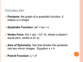 VOCABULARY
   Parabola: the graph of a quadratic function, it
    makes a U shape

   Quadratic Function: ax2 + bx + c

   Vertex Form: f(x) = a(x – h)2 +k, where a doesn’t
    equal zero, vertex is (h, k)

   Axis of Symmetry: line that divides the parabola
    into two mirror images. Equation x = h

   Parent Function: y = x2
 