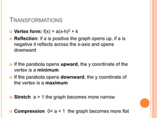 TRANSFORMATIONS
   Vertex form: f(x) = a(x-h)2 + k
   Reflection: if a is positive the graph opens up, if a is
    negative it reflects across the x-axis and opens
    downward

   If the parabola opens upward, the y coordinate of the
    vertex is a minimum
   If the parabola opens downward, the y coordinate of
    the vertex is a maximum

   Stretch a > 1 the graph becomes more narrow

   Compression 0< a < 1 the graph becomes more flat
 