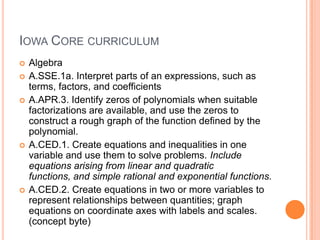 IOWA CORE CURRICULUM
   Algebra
   A.SSE.1a. Interpret parts of an expressions, such as
    terms, factors, and coefficients
   A.APR.3. Identify zeros of polynomials when suitable
    factorizations are available, and use the zeros to
    construct a rough graph of the function defined by the
    polynomial.
   A.CED.1. Create equations and inequalities in one
    variable and use them to solve problems. Include
    equations arising from linear and quadratic
    functions, and simple rational and exponential functions.
   A.CED.2. Create equations in two or more variables to
    represent relationships between quantities; graph
    equations on coordinate axes with labels and scales.
    (concept byte)
 