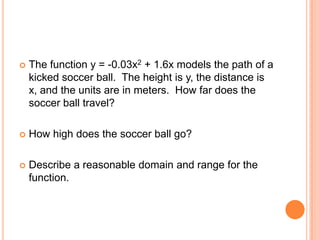    The function y = -0.03x2 + 1.6x models the path of a
    kicked soccer ball. The height is y, the distance is
    x, and the units are in meters. How far does the
    soccer ball travel?

   How high does the soccer ball go?

   Describe a reasonable domain and range for the
    function.
 