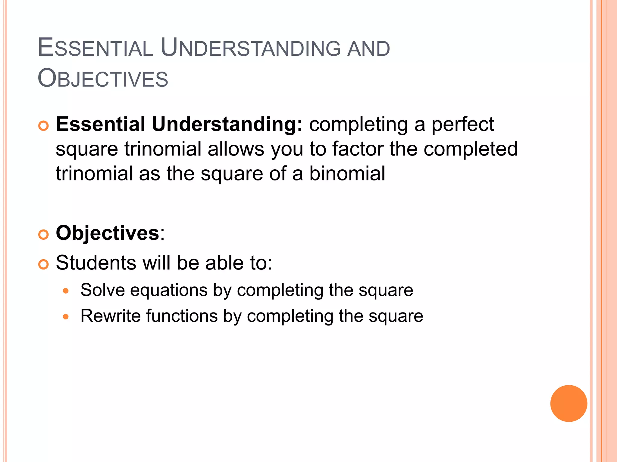 ESSENTIAL UNDERSTANDING AND
OBJECTIVES
   Essential Understanding: completing a perfect
    square trinomial allows you to factor the completed
    trinomial as the square of a binomial

 Objectives:
 Students will be able to:
     Solve equations by completing the square
     Rewrite functions by completing the square
 
