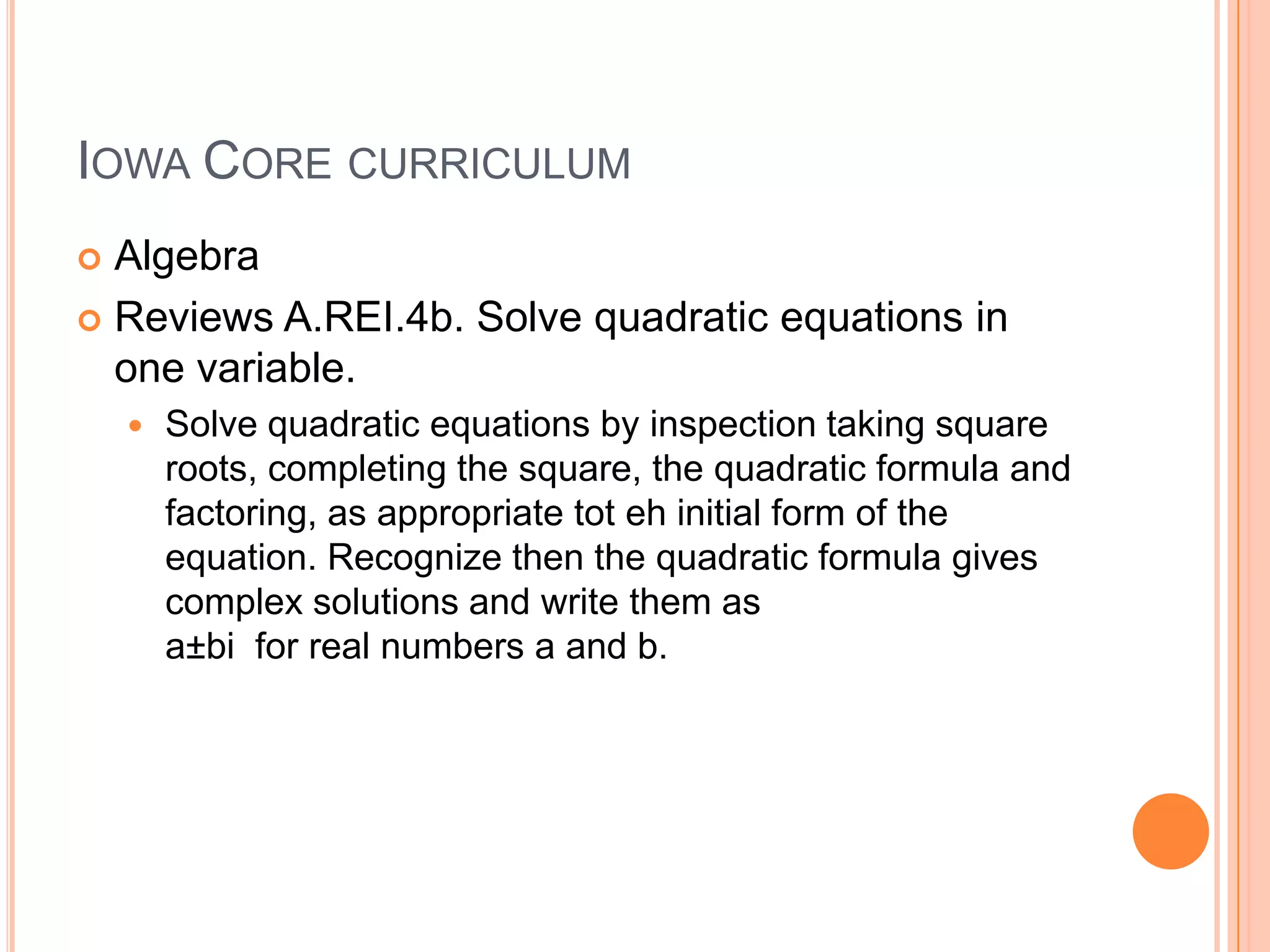 IOWA CORE CURRICULUM
 Algebra
 Reviews A.REI.4b. Solve quadratic equations in
  one variable.
       Solve quadratic equations by inspection taking square
        roots, completing the square, the quadratic formula and
        factoring, as appropriate tot eh initial form of the
        equation. Recognize then the quadratic formula gives
        complex solutions and write them as
        a±bi for real numbers a and b.
 