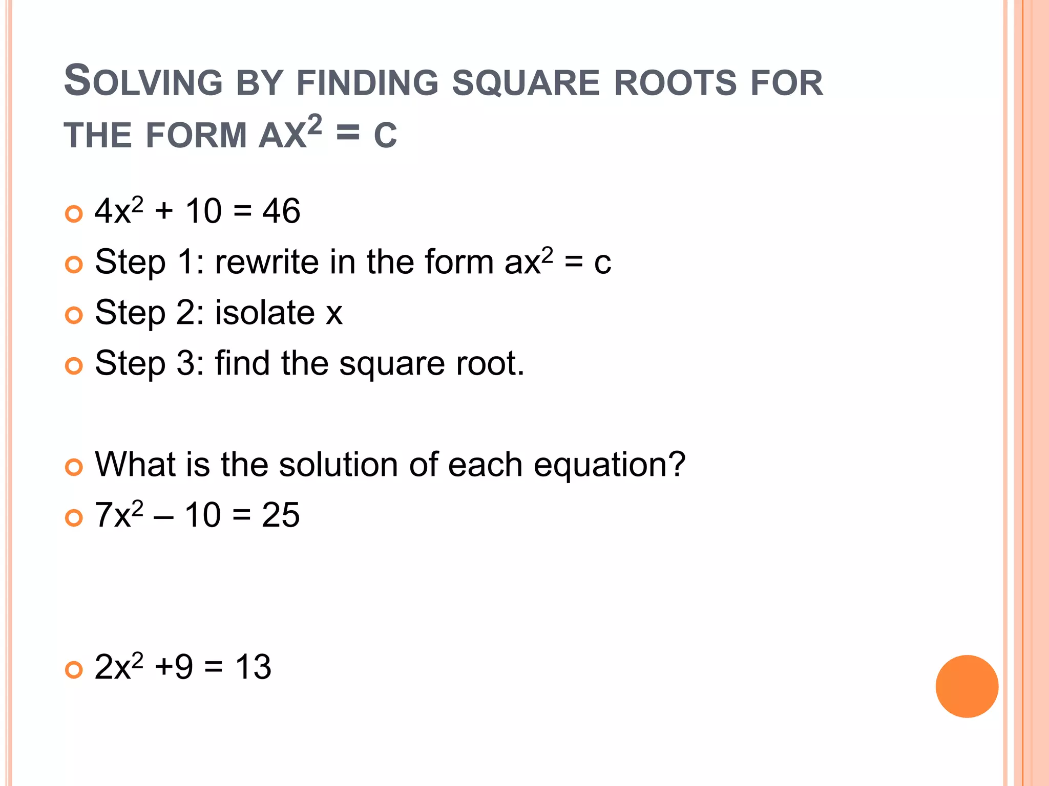 SOLVING BY FINDING SQUARE ROOTS FOR
THE FORM AX2 = C

 4x2 + 10 = 46
 Step 1: rewrite in the form ax2 = c

 Step 2: isolate x

 Step 3: find the square root.



 What is the solution of each equation?
 7x2 – 10 = 25




   2x2 +9 = 13
 
