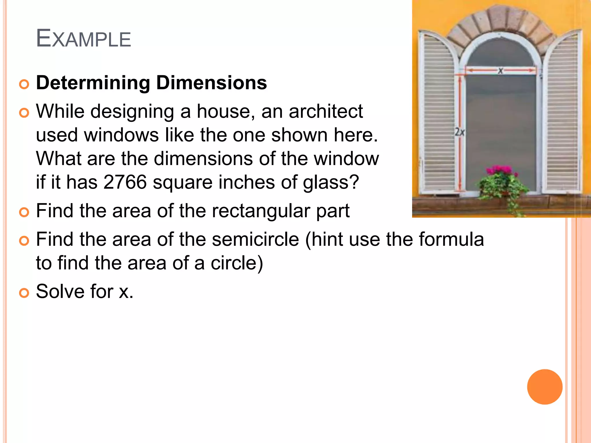 EXAMPLE
 Determining Dimensions
 While designing a house, an architect
  used windows like the one shown here.
  What are the dimensions of the window
  if it has 2766 square inches of glass?
 Find the area of the rectangular part

 Find the area of the semicircle (hint use the formula
  to find the area of a circle)
 Solve for x.
 