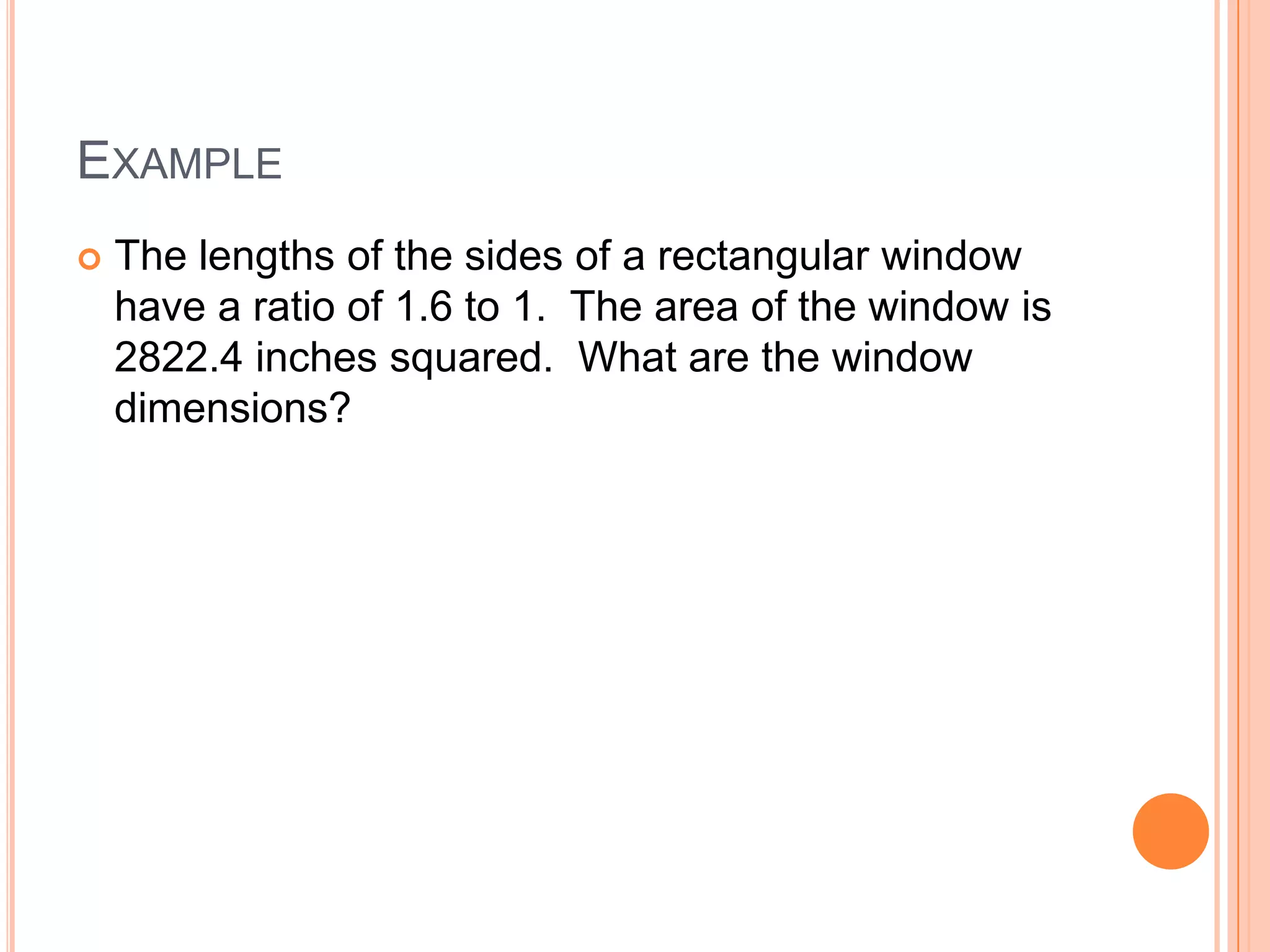 EXAMPLE
   The lengths of the sides of a rectangular window
    have a ratio of 1.6 to 1. The area of the window is
    2822.4 inches squared. What are the window
    dimensions?
 