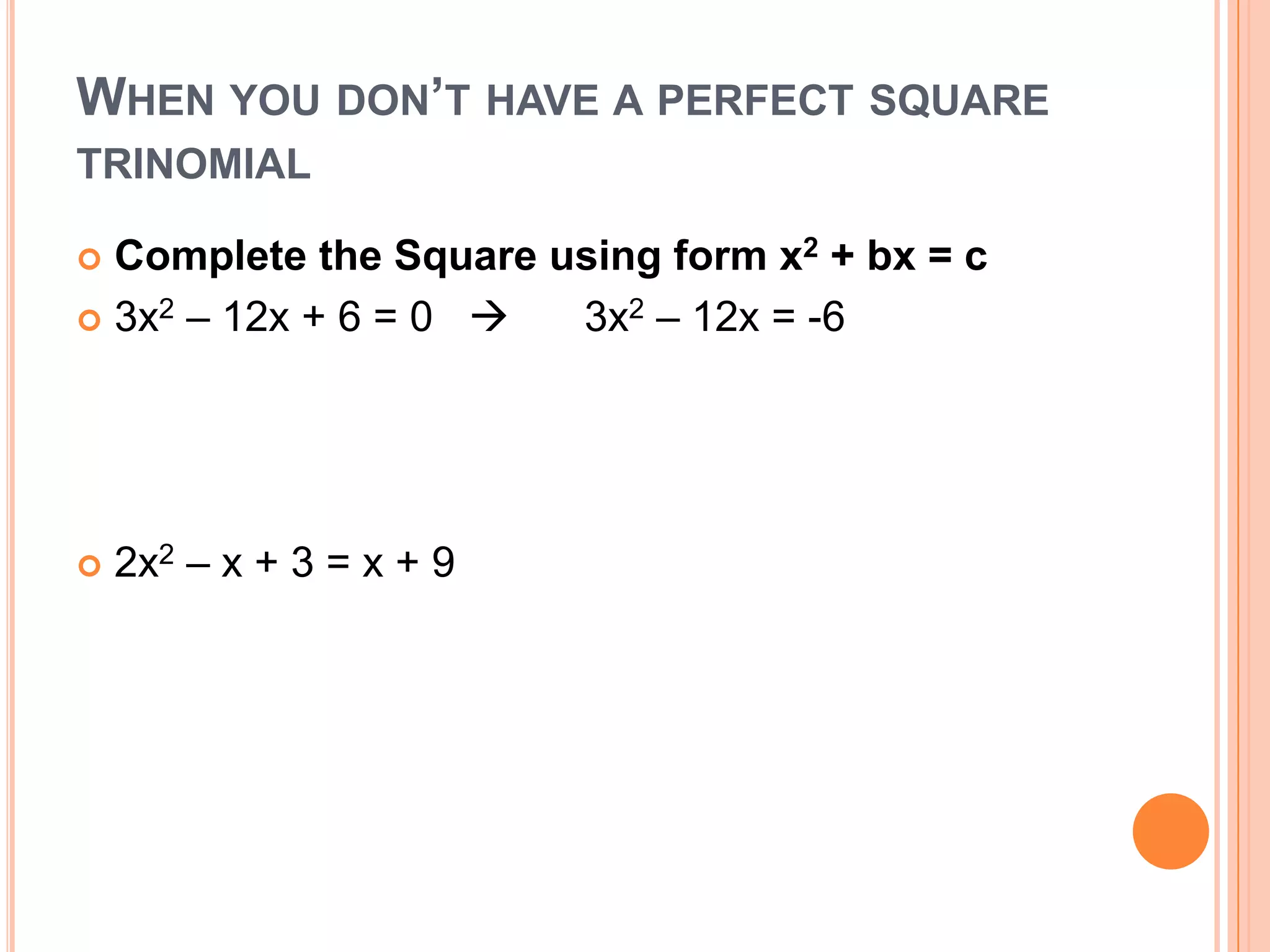 WHEN YOU DON’T HAVE A PERFECT SQUARE
TRINOMIAL

 Complete the Square using form x2 + bx = c
 3x2 – 12x + 6 = 0   3x2 – 12x = -6




   2x2 – x + 3 = x + 9
 