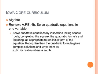 IOWA CORE CURRICULUM
 Algebra
 Reviews A.REI.4b. Solve quadratic equations in
  one variable.
       Solve quadratic equations by inspection taking square
        roots, completing the square, the quadratic formula and
        factoring, as appropriate tot eh initial form of the
        equation. Recognize then the quadratic formula gives
        complex solutions and write them as
        a±bi for real numbers a and b.
 