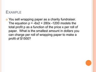 EXAMPLE
   You sell wrapping paper as a charity fundraiser.
    The equation p = -6x2 + 280x -1200 models the
    total profit p as a function of the price x per roll of
    paper. What is the smallest amount in dollars you
    can charge per roll of wrapping paper to make a
    profit of $1500?
 