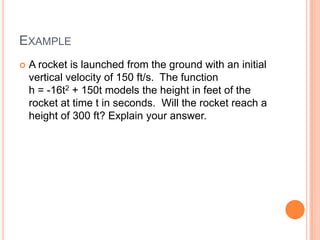 EXAMPLE
   A rocket is launched from the ground with an initial
    vertical velocity of 150 ft/s. The function
    h = -16t2 + 150t models the height in feet of the
    rocket at time t in seconds. Will the rocket reach a
    height of 300 ft? Explain your answer.
 