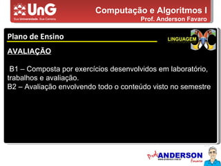 Computação e Algoritmos I Prof. Anderson Favaro Plano de Ensino 5,0 5,0 5,0 4,0 3,0 AVALIAÇÃO B1 – Composta por exercícios desenvolvidos em laboratório, trabalhos e avaliação. B2 – Avaliação envolvendo todo o conteúdo visto no semestre 