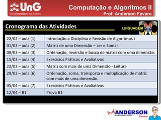 Computação e Algoritmos II Prof. Anderson Favaro Cronograma das Atividades 5,0 5,0 5,0 4,0 3,0 22/02 – aula (1) Introdução a Disciplina e Revisão de Algoritmos I 01/03 – aula (2) Matriz de uma Dimensão – Ler e Somar 08/03 – aula (3) Ordenação, Inversão e busca de matriz com uma dimensão. 15/03 – aula (4) Exercícios Práticos e Avaliativos 22/03 – aula (5) Matriz com mais de uma Dimensão - Leitura 29/03 – aula (6) Ordenação, soma, transposta e multiplicação de matriz com mais de uma dimensão. 05/04 – aula (7) Exercícios Práticos e Avaliativos 12/04 – B1 Prova B1 