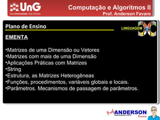 Computação e Algoritmos II Prof. Anderson Favaro Plano de Ensino 5,0 5,0 5,0 4,0 3,0 EMENTA Matrizes de uma Dimensão ou Vetores Matrizes com mais de uma Dimensão Aplicações Práticas com Matrizes String Estrutura, as Matrizes Heterogêneas Funções, procedimentos, variáveis globais e locais.  Parâmetros. Mecanismos de passagem de parâmetros.  