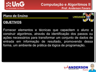 Computação e Algoritmos II Prof. Anderson Favaro Plano de Ensino 5,0 5,0 5,0 4,0 3,0 OBJETIVOS Fornecer elementos e técnicas que capacitem o aluno a construir algoritmos, através da identificação dos passos ou ações necessários para transformar um conjunto de dados de entrada em informação de resultado, promovendo dessa forma, um ambiente de prática da lógica de programação. 