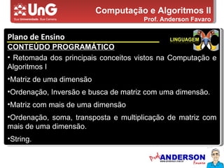 Computação e Algoritmos II Prof. Anderson Favaro Plano de Ensino 5,0 5,0 5,0 4,0 3,0 CONTEÚDO PROGRAMÁTICO Retomada dos principais conceitos vistos na Computação e Algoritmos I Matriz de uma dimensão Ordenação, Inversão e busca de matriz com uma dimensão. Matriz com mais de uma dimensão Ordenação, soma, transposta e multiplicação de matriz com mais de uma dimensão. String. 