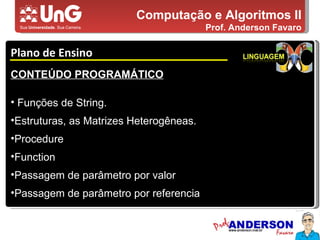 Computação e Algoritmos II Prof. Anderson Favaro Plano de Ensino 5,0 5,0 5,0 4,0 3,0 CONTEÚDO PROGRAMÁTICO Funções de String. Estruturas, as Matrizes Heterogêneas. Procedure Function Passagem de parâmetro por valor Passagem de parâmetro por referencia 