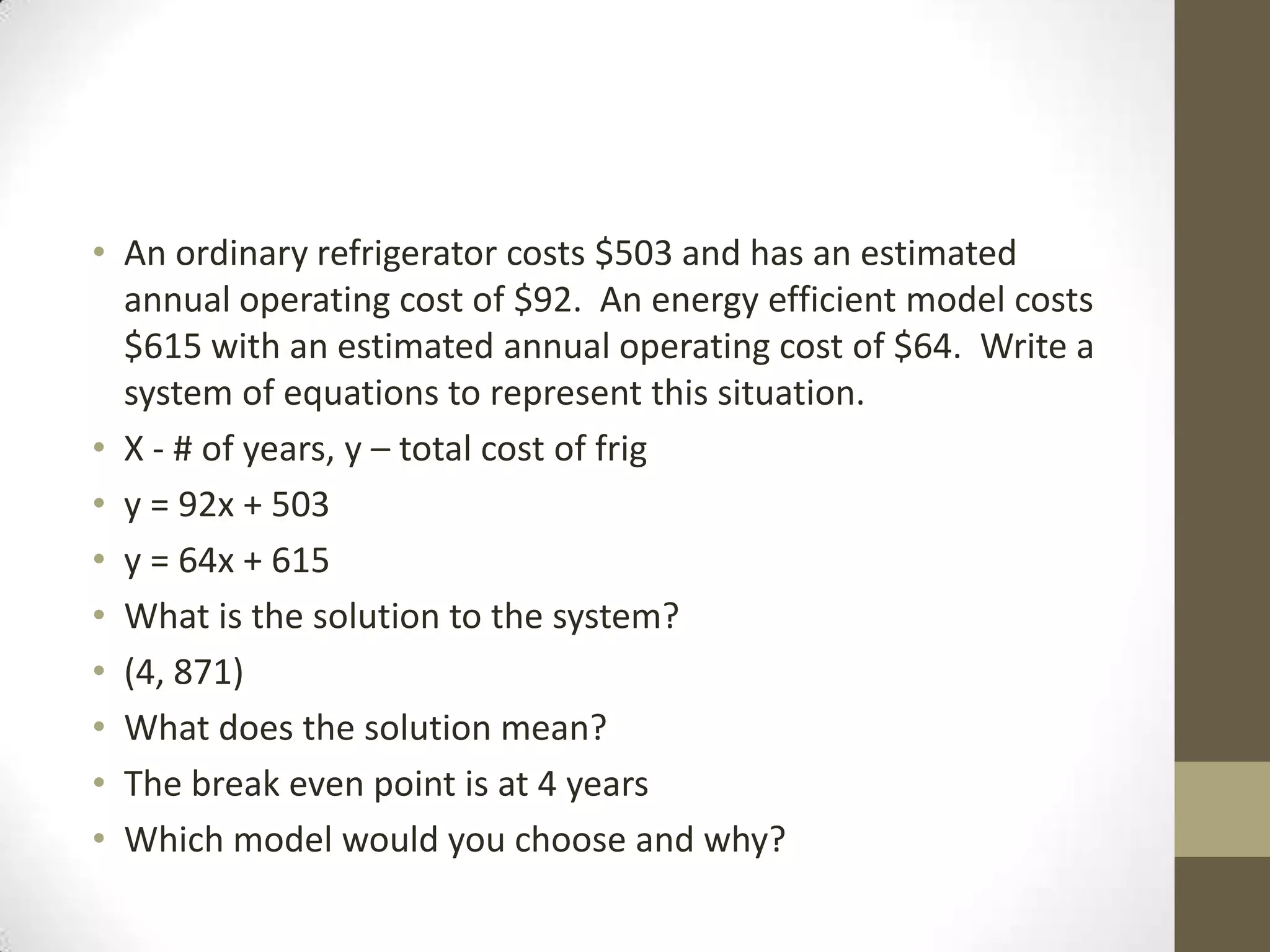 • An ordinary refrigerator costs $503 and has an estimated
  annual operating cost of $92. An energy efficient model costs
  $615 with an estimated annual operating cost of $64. Write a
  system of equations to represent this situation.
• X - # of years, y – total cost of frig
• y = 92x + 503
• y = 64x + 615
• What is the solution to the system?
• (4, 871)
• What does the solution mean?
• The break even point is at 4 years
• Which model would you choose and why?
 