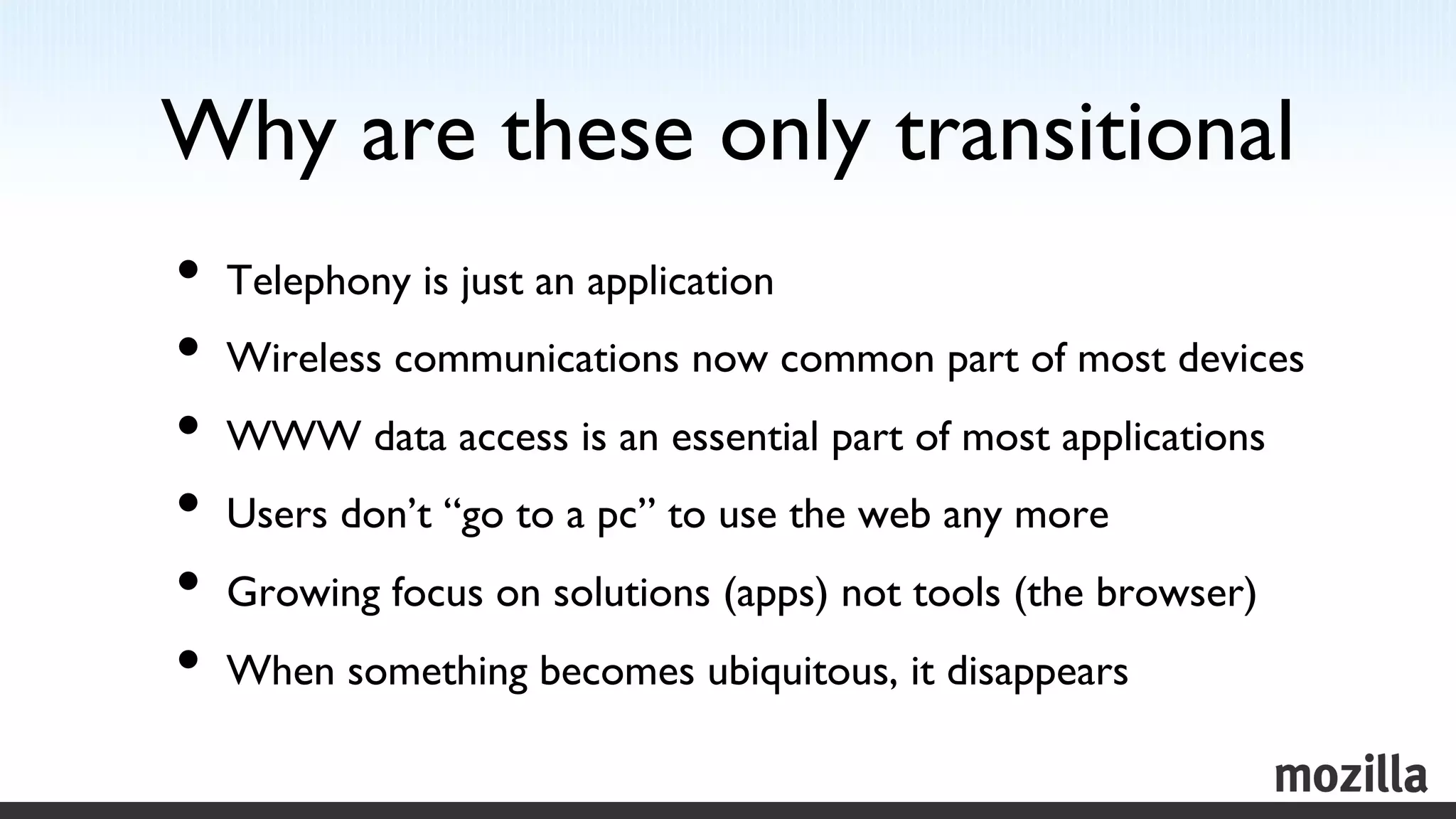 Why are these only transitional	

•  Telephony is just an application	

•  Wireless communications now common part of most devices	

•  WWW data access is an essential part of most applications	

•  Users don’t “go to a pc” to use the web any more	

•  Growing focus on solutions (apps) not tools (the browser)	

•  When something becomes ubiquitous, it disappears	

 