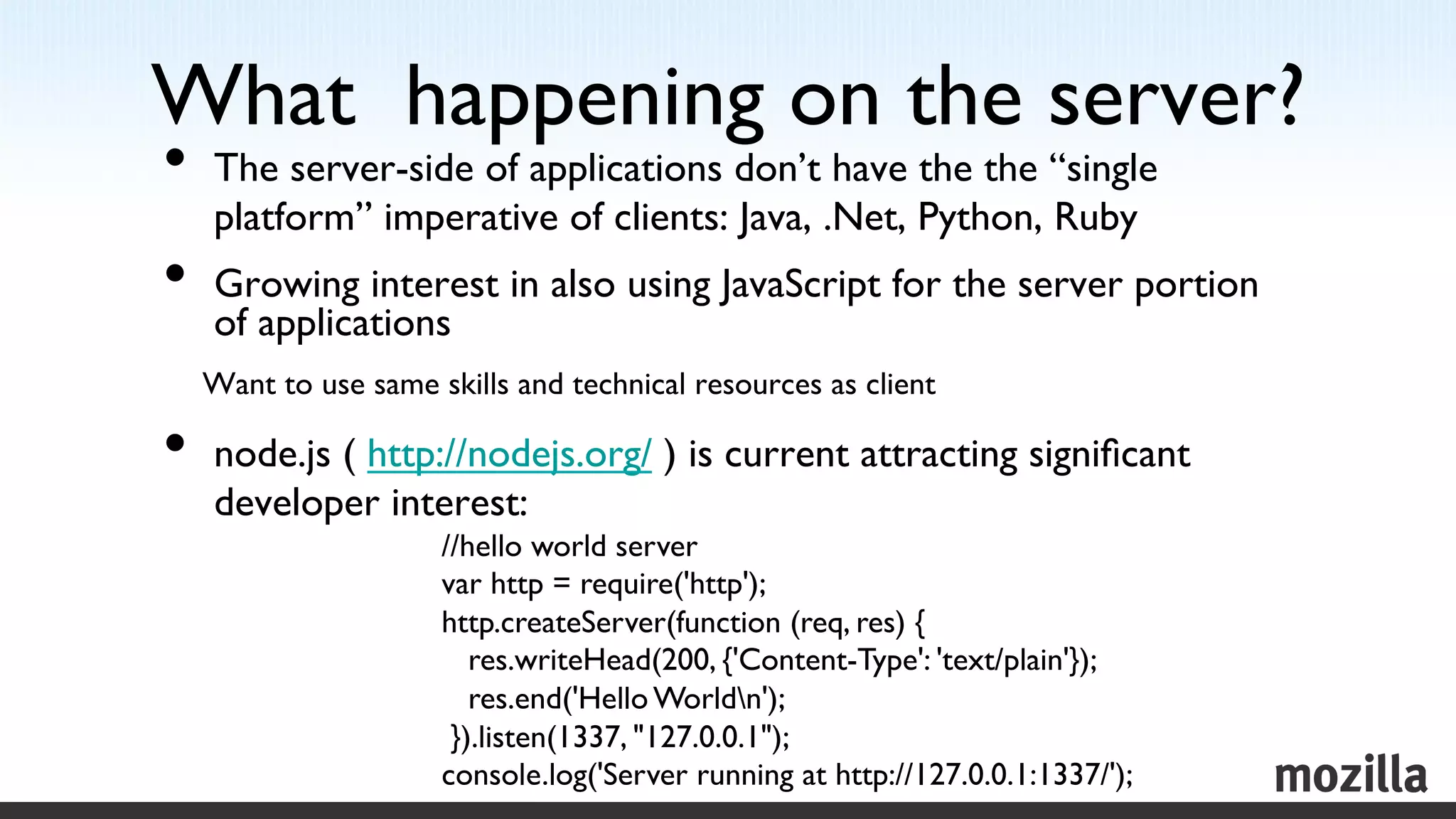 What happening on the server?
                            	

•  The server-side of applications don’t have the the “single
      platform” imperative of clients: Java, .Net, Python, Ruby	

•  Growing interest in also using JavaScript for the server portion
      of applications	

      Want to use same skills and technical resources as client	


•  node.js ( http://nodejs.org/ ) is current attracting signiﬁcant
      developer interest:	

                         //hello world server	

	

                      var http = require('http');	

                         http.createServer(function (req, res) {	

                            res.writeHead(200, {'Content-Type': 'text/plain'});	

                            res.end('Hello Worldn');	

                          }).listen(1337, 127.0.0.1);	

                         console.log('Server running at http://127.0.0.1:1337/'); 	

 