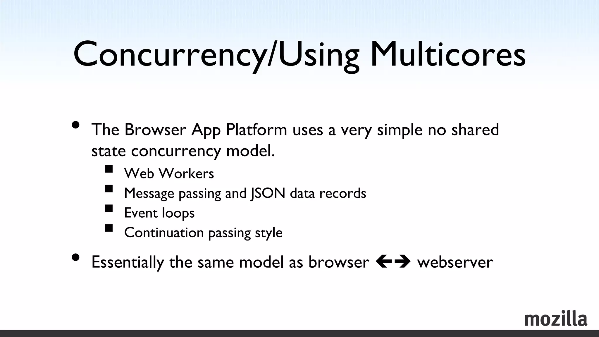 Concurrency/Using Multicores
                           	

•  The Browser App Platform uses a very simple no shared
  state concurrency model.	

    §  Web Workers	

    §  Message passing and JSON data records	

    §  Event loops	

    §  Continuation passing style	

•  Essentially the same model as browser çè webserver	

 