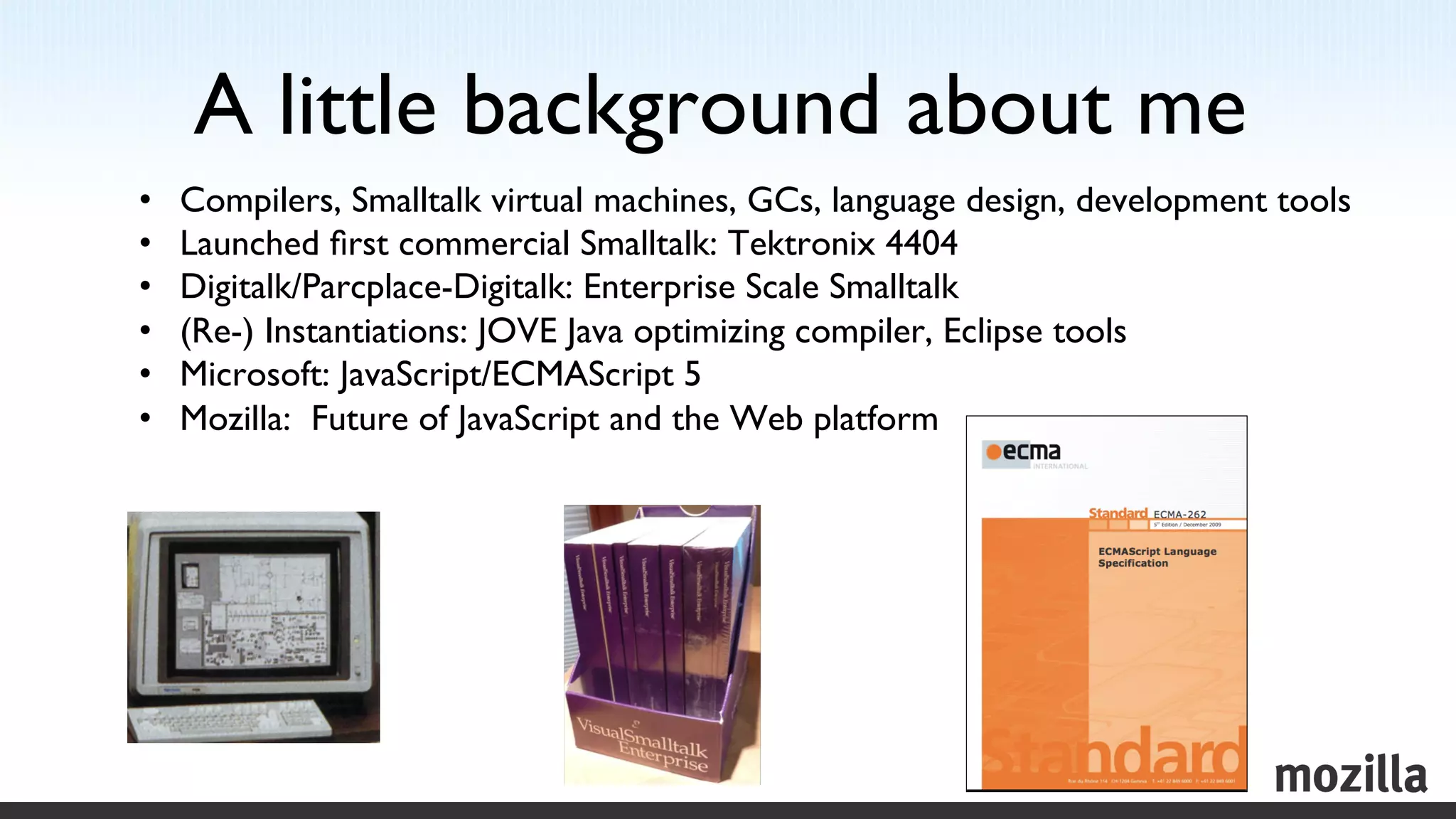 A little background about me	

•    Compilers, Smalltalk virtual machines, GCs, language design, development tools	

•    Launched ﬁrst commercial Smalltalk: Tektronix 4404	

•    Digitalk/Parcplace-Digitalk: Enterprise Scale Smalltalk	

•    (Re-) Instantiations: JOVE Java optimizing compiler, Eclipse tools	

•    Microsoft: JavaScript/ECMAScript 5	

•    Mozilla: Future of JavaScript and the Web platform	

 