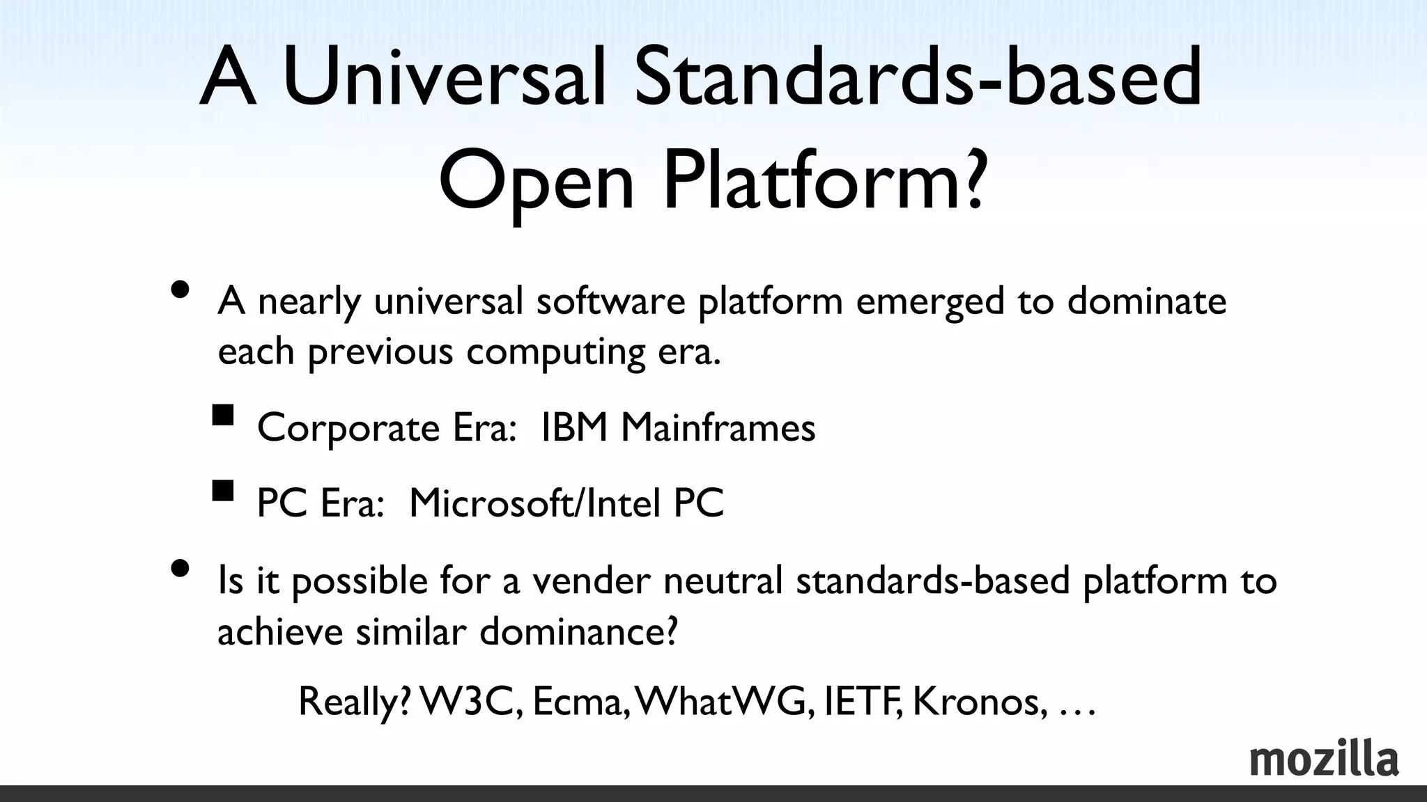 A Universal Standards-based
       Open Platform? 	

•  A nearly universal software platform emerged to dominate
  each previous computing era.	

  §  Corporate Era: IBM Mainframes	

  §  PC Era: Microsoft/Intel PC	

•  Is it possible for a vender neutral standards-based platform to
  achieve similar dominance?	

       Really? W3C, Ecma, WhatWG, IETF, Kronos, … 	

 