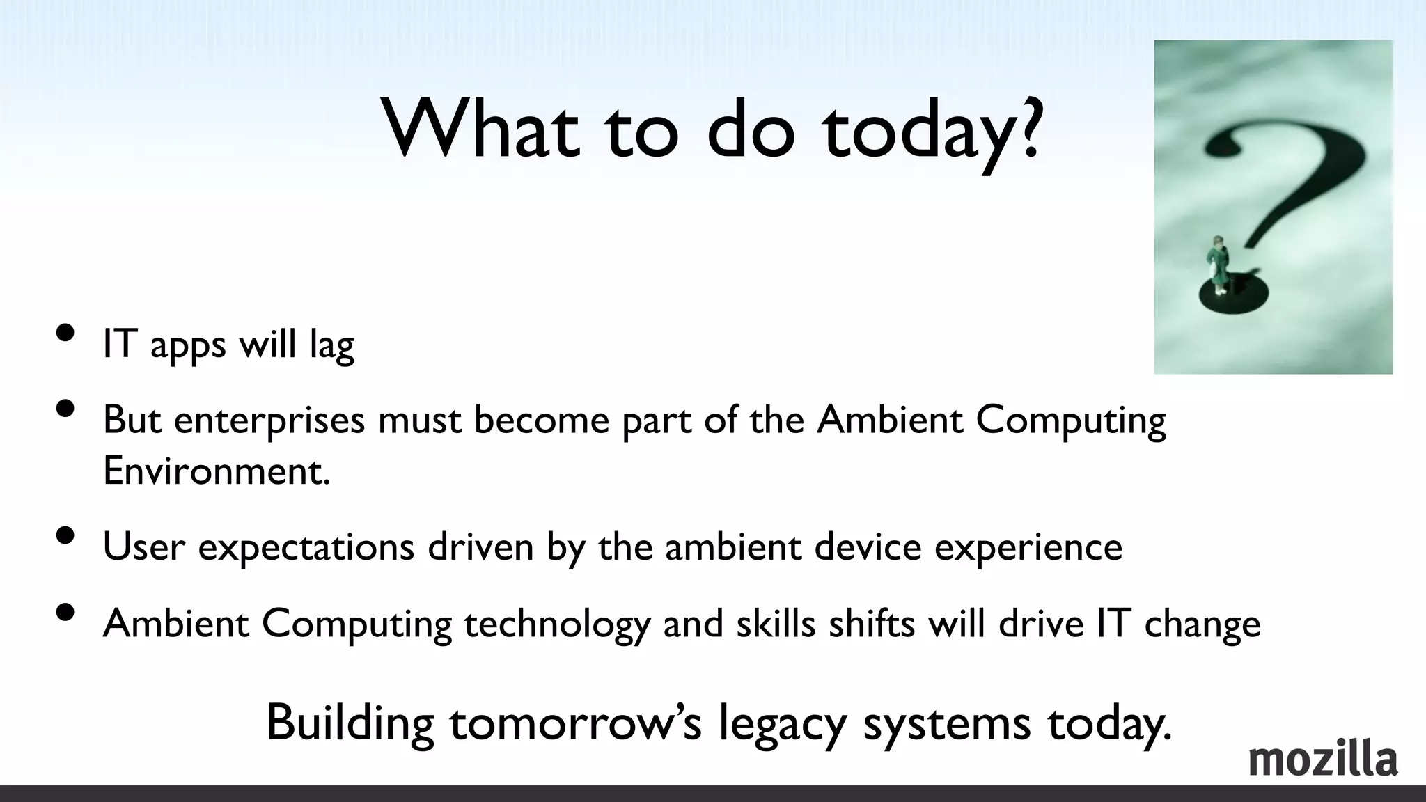 What to do today?
                                    	


•  IT apps will lag	

•  But enterprises must become part of the Ambient Computing
  Environment.	

•  User expectations driven by the ambient device experience	

•  Ambient Computing technology and skills shifts will drive IT change	

            Building tomorrow’s legacy systems today.	

 