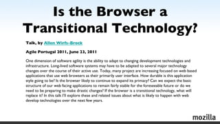 Is the Browser a
Transitional Technology?	

	


Talk, by Allen Wirfs-Brock	


Agile Portugal 2011, June 23, 2011	


One dimension of software agility is the ability to adapt to changing development technologies and
infrastructure. Long-lived software systems may have to be adapted to several major technology
changes over the course of their active use. Today, many project are increasing focused on web based
applications that use web browsers as their primarily user interface. How durable is this application
style going to be? Is the browser likely to continue to expand its primacy? Can we expect the basic
structure of our web facing applications to remain fairly stable for the foreseeable future or do we
need to be preparing to make drastic changes? If the browser is a transitional technology, what will
replace it? In this talk I’ll explore these and related issues about what is likely to happen with web
develop technologies over the next few years.	


	

 