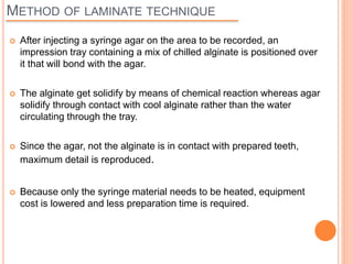 METHOD OF LAMINATE TECHNIQUE
 After injecting a syringe agar on the area to be recorded, an
impression tray containing a mix of chilled alginate is positioned over
it that will bond with the agar.
 The alginate get solidify by means of chemical reaction whereas agar
solidify through contact with cool alginate rather than the water
circulating through the tray.
 Since the agar, not the alginate is in contact with prepared teeth,
maximum detail is reproduced.
 Because only the syringe material needs to be heated, equipment
cost is lowered and less preparation time is required.
 