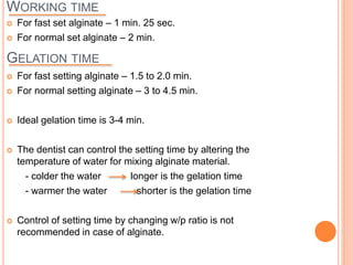 WORKING TIME
 For fast set alginate – 1 min. 25 sec.
 For normal set alginate – 2 min.
GELATION TIME
 For fast setting alginate – 1.5 to 2.0 min.
 For normal setting alginate – 3 to 4.5 min.
 Ideal gelation time is 3-4 min.
 The dentist can control the setting time by altering the
temperature of water for mixing alginate material.
- colder the water longer is the gelation time
- warmer the water shorter is the gelation time
 Control of setting time by changing w/p ratio is not
recommended in case of alginate.
 