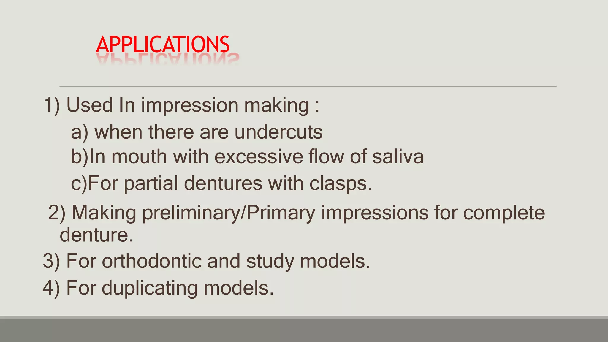 APPLICATIONS
1) Used In impression making :
a) when there are undercuts
b)In mouth with excessive flow of saliva
c)For partial dentures with clasps.
2) Making preliminary/Primary impressions for complete
denture.
3) For orthodontic and study models.
4) For duplicating models.
 