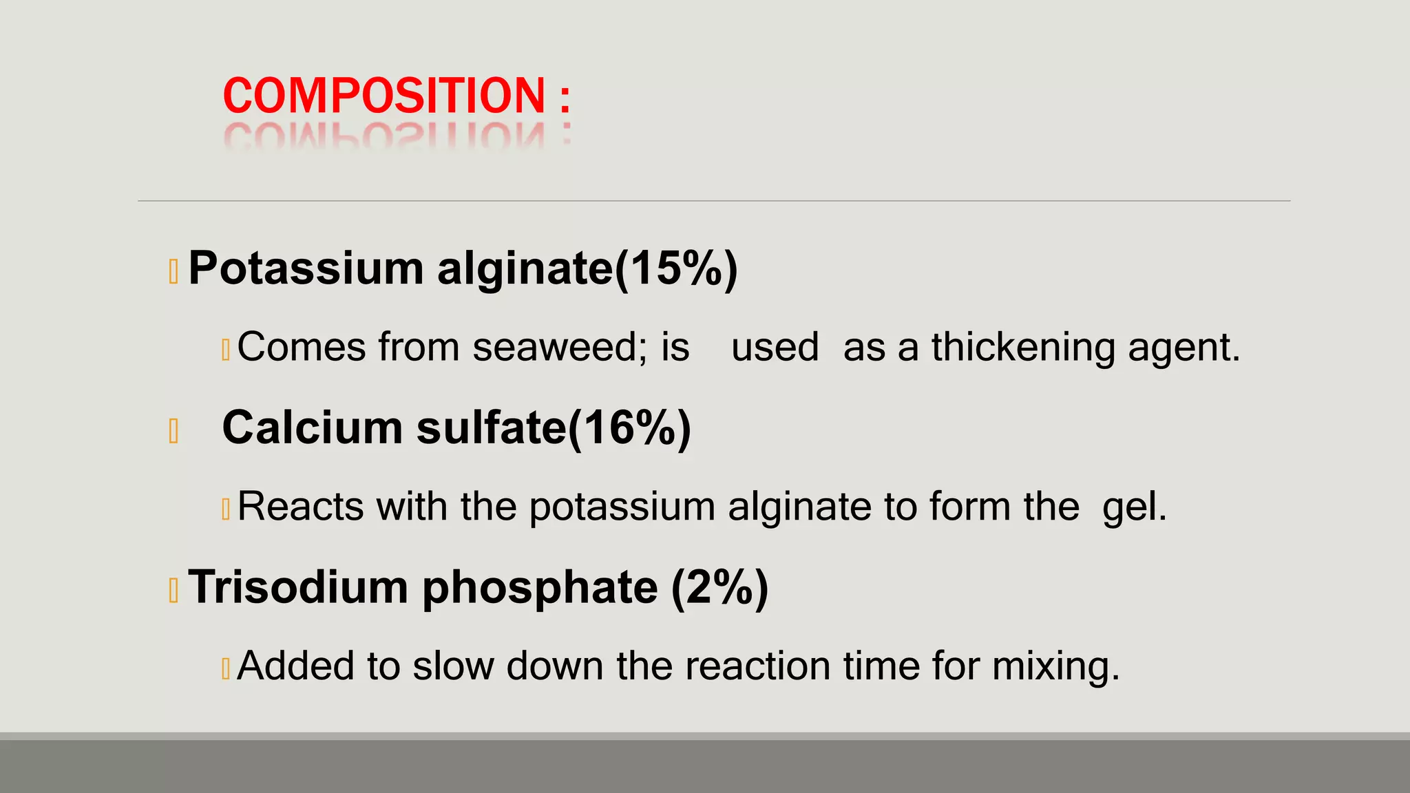 COMPOSITION :
🞭 Potassium alginate(15%)
🞭 Comes from seaweed; is used as a thickening agent.
🞭 Calcium sulfate(16%)
🞭 Reacts with the potassium alginate to form the gel.
🞭 Trisodium phosphate (2%)
🞭 Added to slow down the reaction time for mixing.
 